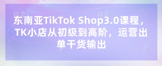 东南亚TikTok Shop3.0课程，TK小店​从初级到高阶，运营出单干货输出-華夏云创