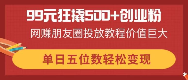 （14247期）99元狂撬500+创业粉，网赚朋友圈投放教程价值巨大，单日五位数轻松变现-華夏云创